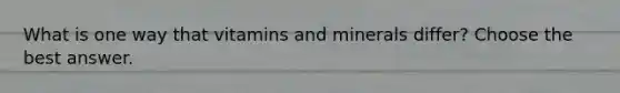 What is one way that vitamins and minerals differ? Choose the best answer.