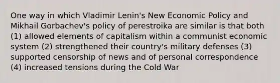 One way in which Vladimir Lenin's New <a href='https://www.questionai.com/knowledge/kWbX8L76Bu-economic-policy' class='anchor-knowledge'>economic policy</a> and Mikhail Gorbachev's policy of perestroika are similar is that both (1) allowed elements of capitalism within a communist economic system (2) strengthened their country's military defenses (3) supported censorship of news and of personal correspondence (4) increased tensions during the Cold War