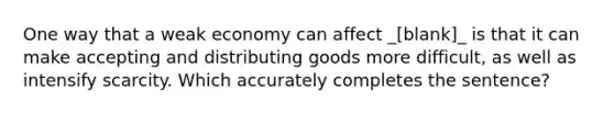 One way that a weak economy can affect _[blank]_ is that it can make accepting and distributing goods more difficult, as well as intensify scarcity. Which accurately completes the sentence?