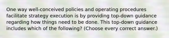 One way well-conceived policies and operating procedures facilitate strategy execution is by providing top-down guidance regarding how things need to be done. This top-down guidance includes which of the following? (Choose every correct answer.)