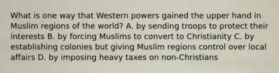 What is one way that Western powers gained the upper hand in Muslim regions of the world? A. by sending troops to protect their interests B. by forcing Muslims to convert to Christianity C. by establishing colonies but giving Muslim regions control over local affairs D. by imposing heavy taxes on non-Christians