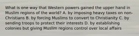 What is one way that Western powers gained the upper hand in Muslim regions of the world? A. by imposing heavy taxes on non-Christians B. by forcing Muslims to convert to Christianity C. by sending troops to protect their interests D. by establishing colonies but giving Muslim regions control over local affairs