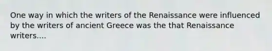 One way in which the writers of the Renaissance were influenced by the writers of ancient Greece was the that Renaissance writers....