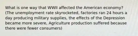 What is one way that WWII affected the American economy? (The unemployment rate skyrocketed, factories ran 24 hours a day producing military supplies, the effects of the Depression became more severe, Agriculture production suffered because there were fewer consumers)