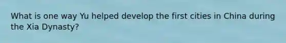 What is one way Yu helped develop the first cities in China during the Xia Dynasty?