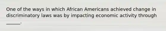 One of the ways in which African Americans achieved change in discriminatory laws was by impacting economic activity through ______.