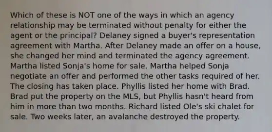 Which of these is NOT one of the ways in which an agency relationship may be terminated without penalty for either the agent or the principal? Delaney signed a buyer's representation agreement with Martha. After Delaney made an offer on a house, she changed her mind and terminated the agency agreement. Martha listed Sonja's home for sale. Martha helped Sonja negotiate an offer and performed the other tasks required of her. The closing has taken place. Phyllis listed her home with Brad. Brad put the property on the MLS, but Phyllis hasn't heard from him in more than two months. Richard listed Ole's ski chalet for sale. Two weeks later, an avalanche destroyed the property.