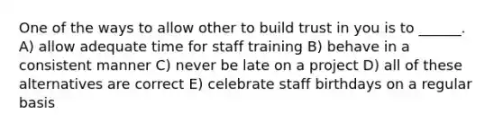 One of the ways to allow other to build trust in you is to ______. A) allow adequate time for staff training B) behave in a consistent manner C) never be late on a project D) all of these alternatives are correct E) celebrate staff birthdays on a regular basis