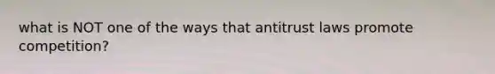 what is NOT one of the ways that antitrust laws promote competition?