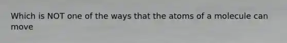 Which is NOT one of the ways that the atoms of a molecule can move