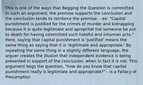 This is one of the ways that Begging the Question is committed. In such an argument, the premise supports the conclusion and the conclusion tends to reinforce the premise. - ex: "Capital punishment is justified for the crimes of murder and kidnapping because it is quite legitimate and apropritat hat someone be put to death for having committed such hateful and inhuman acts." Here, saying that capital punishment is 'justified' means the same thing as saying that it is 'legitimate and appropriate.' By repeating the same thing in a slightly different language, the arguer creates the illusion that independent evidence is being presented in support of the conclusion, when in fact it is not. This argument begs the question, "how do you know that capital punishment really is legitimate and appropriate?" - is a Fallacy of Presumption