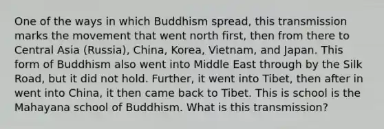 One of the ways in which Buddhism spread, this transmission marks the movement that went north first, then from there to Central Asia (Russia), China, Korea, Vietnam, and Japan. This form of Buddhism also went into Middle East through by the Silk Road, but it did not hold. Further, it went into Tibet, then after in went into China, it then came back to Tibet. This is school is the Mahayana school of Buddhism. What is this transmission?