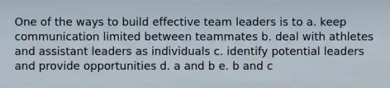 One of the ways to build effective team leaders is to a. keep communication limited between teammates b. deal with athletes and assistant leaders as individuals c. identify potential leaders and provide opportunities d. a and b e. b and c