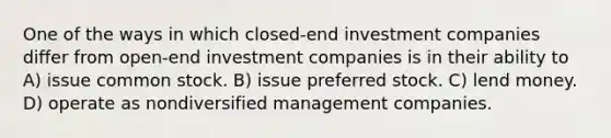 One of the ways in which closed-end investment companies differ from open-end investment companies is in their ability to A) issue common stock. B) issue preferred stock. C) lend money. D) operate as nondiversified management companies.