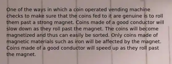 One of the ways in which a coin operated vending machine checks to make sure that the coins fed to it are genuine is to roll them past a strong magnet. Coins made of a good conductor will slow down as they roll past the magnet. The coins will become magnetized and thus can easily be sorted. Only coins made of magnetic materials such as iron will be affected by the magnet. Coins made of a good conductor will speed up as they roll past the magnet.