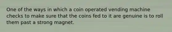 One of the ways in which a coin operated vending machine checks to make sure that the coins fed to it are genuine is to roll them past a strong magnet.