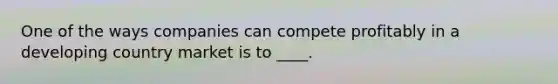 One of the ways companies can compete profitably in a developing country market is to ____.