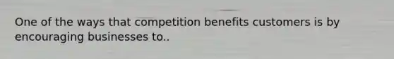 One of the ways that competition benefits customers is by encouraging businesses to..