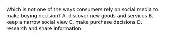 Which is not one of the ways consumers rely on social media to make buying decision? A. discover new goods and services B. keep a narrow social view C. make purchase decisions D. research and share information