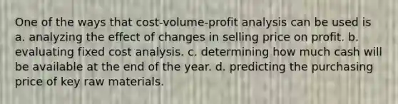 One of the ways that <a href='https://www.questionai.com/knowledge/k57aPd4Q8f-cost-volume-profit-analysis' class='anchor-knowledge'>cost-volume-profit analysis</a> can be used is a. analyzing the effect of changes in selling price on profit. b. evaluating fixed cost analysis. c. determining how much cash will be available at the end of the year. d. predicting the purchasing price of key raw materials.