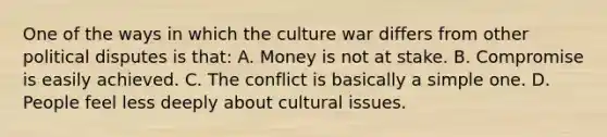 One of the ways in which the culture war differs from other political disputes is that: A. Money is not at stake. B. Compromise is easily achieved. C. The conflict is basically a simple one. D. People feel less deeply about cultural issues.