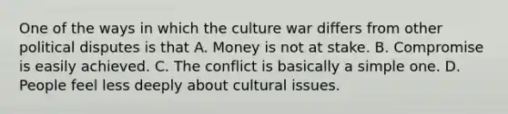 One of the ways in which the culture war differs from other political disputes is that A. Money is not at stake. B. Compromise is easily achieved. C. The conflict is basically a simple one. D. People feel less deeply about cultural issues.