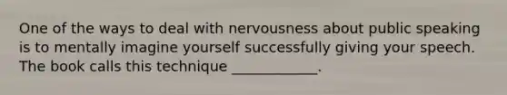 One of the ways to deal with nervousness about public speaking is to mentally imagine yourself successfully giving your speech. The book calls this technique ____________.