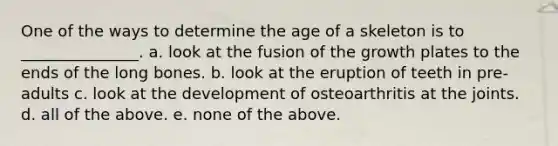 One of the ways to determine the age of a skeleton is to _______________. a. look at the fusion of the growth plates to the ends of the long bones. b. look at the eruption of teeth in pre-adults c. look at the development of osteoarthritis at the joints. d. all of the above. e. none of the above.