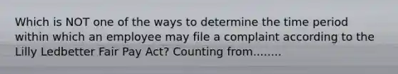 Which is NOT one of the ways to determine the time period within which an employee may file a complaint according to the Lilly Ledbetter Fair Pay Act? Counting from........