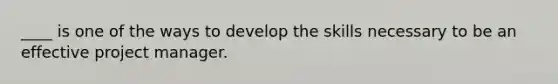 ____ is one of the ways to develop the skills necessary to be an effective project manager.