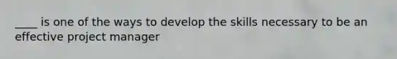 ____ is one of the ways to develop the skills necessary to be an effective project manager