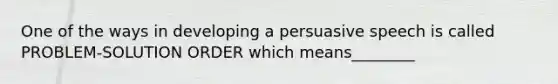 One of the ways in developing a persuasive speech is called PROBLEM-SOLUTION ORDER which means________