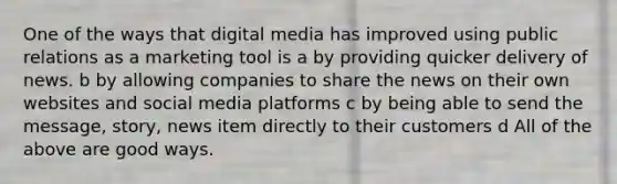 One of the ways that digital media has improved using public relations as a marketing tool is a by providing quicker delivery of news. b by allowing companies to share the news on their own websites and social media platforms c by being able to send the message, story, news item directly to their customers d All of the above are good ways.