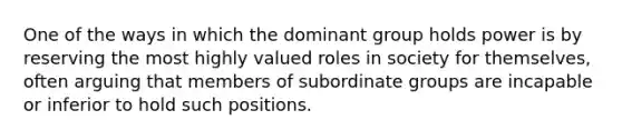 One of the ways in which the dominant group holds power is by reserving the most highly valued roles in society for themselves, often arguing that members of subordinate groups are incapable or inferior to hold such positions.