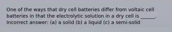 One of the ways that dry cell batteries differ from voltaic cell batteries in that the electrolytic solution in a dry cell is ______. Incorrect answer: (a) a solid (b) a liquid (c) a semi-solid