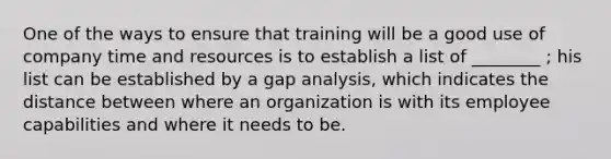 One of the ways to ensure that training will be a good use of company time and resources is to establish a list of ________ ; his list can be established by a gap analysis, which indicates the distance between where an organization is with its employee capabilities and where it needs to be.