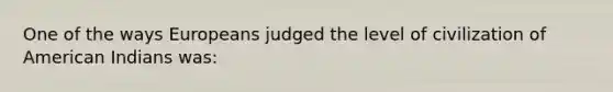 One of the ways Europeans judged the level of civilization of American Indians was: