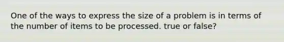 One of the ways to express the size of a problem is in terms of the number of items to be processed. true or false?