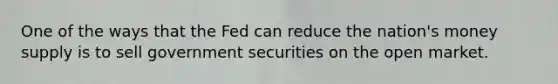 One of the ways that the Fed can reduce the nation's money supply is to sell government securities on the open market.