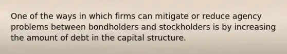 One of the ways in which firms can mitigate or reduce agency problems between bondholders and stockholders is by increasing the amount of debt in the capital structure.