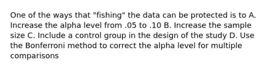 One of the ways that "fishing" the data can be protected is to A. Increase the alpha level from .05 to .10 B. Increase the sample size C. Include a control group in the design of the study D. Use the Bonferroni method to correct the alpha level for multiple comparisons