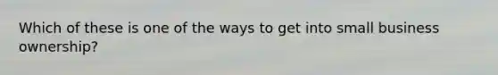 Which of these is one of the ways to get into small business ownership?