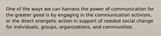 One of the ways we can harness the power of communication for the greater good is by engaging in the communication activism, or the direct energetic action in support of needed social change for individuals, groups, organizations, and communities.