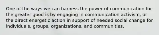 One of the ways we can harness the power of communication for the greater good is by engaging in communication activism, or the direct energetic action in support of needed social change for individuals, groups, organizations, and communities.