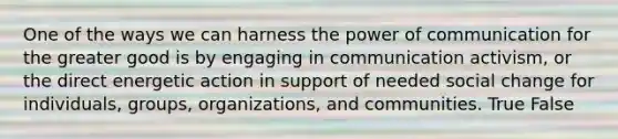 One of the ways we can harness the power of communication for the greater good is by engaging in communication activism, or the direct energetic action in support of needed social change for individuals, groups, organizations, and communities. True False