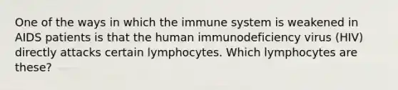 One of the ways in which the immune system is weakened in AIDS patients is that the human immunodeficiency virus (HIV) directly attacks certain lymphocytes. Which lymphocytes are these?