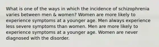 What is one of the ways in which the incidence of schizophrenia varies between men & women? Women are more likely to experience symptoms at a younger age. Men always experience less severe symptoms than women. Men are more likely to experience symptoms at a younger age. Women are never diagnosed with the disorder.