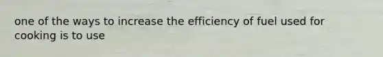 one of the ways to increase the efficiency of fuel used for cooking is to use