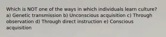 Which is NOT one of the ways in which individuals learn culture? a) Genetic transmission b) Unconscious acquisition c) Through observation d) Through direct instruction e) Conscious acquisition