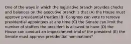 One of the ways in which the legislative branch provides checks and balances on the executive branch is that (A) the House must approve presidential treaties (B) Congress can vote to remove presidential appointees at any time (C) the Senate can limit the number of staffers the president is allowed to have (D) the House can conduct an impeachment trial of the president (E) the Senate must approve presidential nominations"